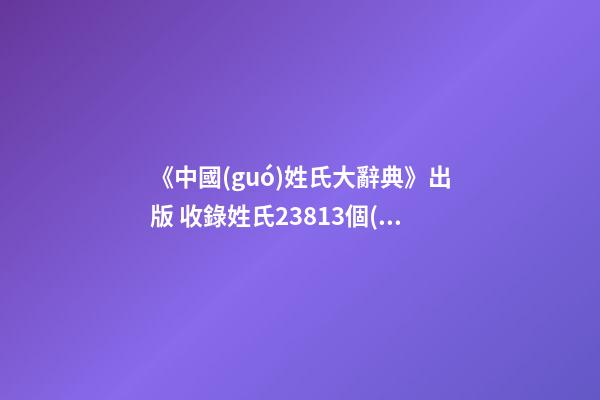 《中國(guó)姓氏大辭典》出版 收錄姓氏23813個(gè)(圖文)